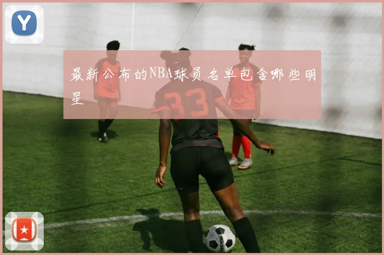 最新公布的NBA球员名单包含哪些明星