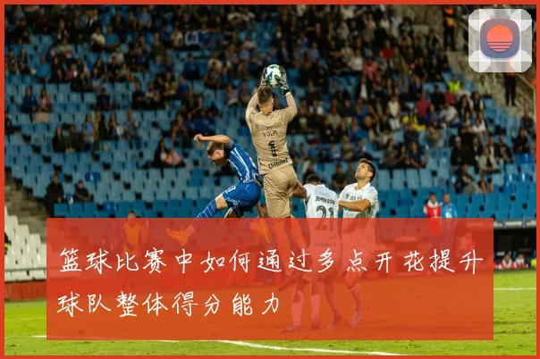 篮球比赛中如何通过多点开花提升球队整体得分能力