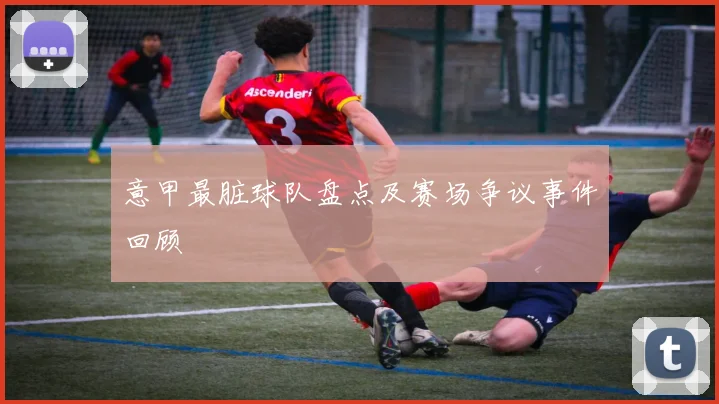 意甲最脏球队盘点及赛场争议事件回顾