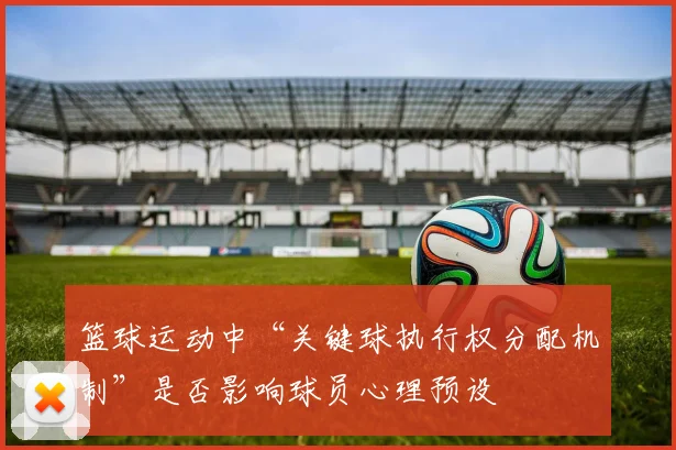 篮球运动中“关键球执行权分配机制”是否影响球员心理预设